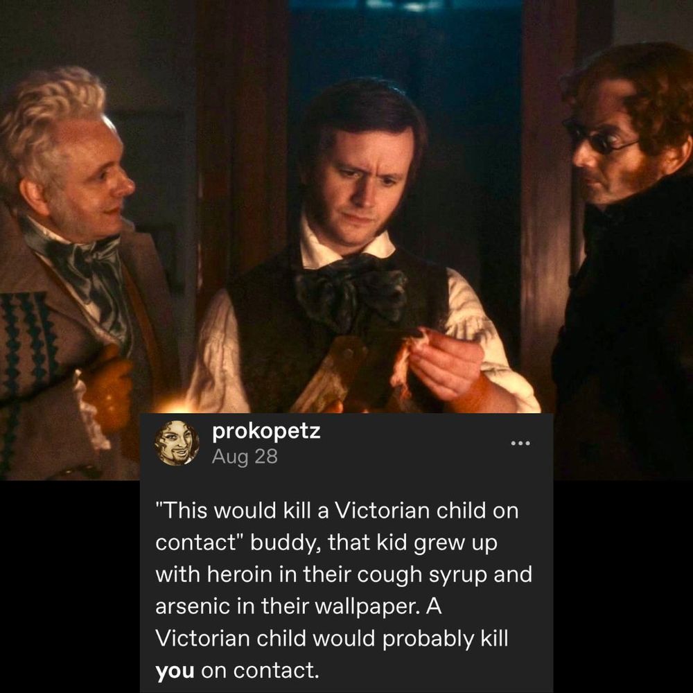A meme which has a photo still from good omens and a screen cap of a Tumblr post. The text reads: “"This would kill a Victorian child on contact" buddy, that kid grew up with heroin in their cough syrup and arsenic in their wallpaper. A Victorian child would probably kill *you* on contact." The image is of Aziraphale and Crowley standing on either side of Mr. Dalrymple, the resurrectionist surgeon, ten years before Victoria became queen 