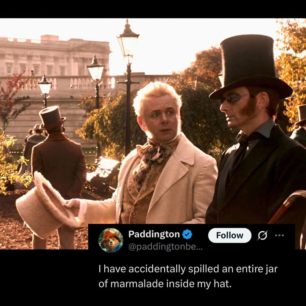 A meme which has a photo still from good omens and a screen cap of a tweet by the verified PaddingtonBear. The text reads: “I have accidentally spilled an entire jar of marmalade inside my hat." The image is of Aziraphale and Crowley in 1862 in the park. Aziraphale is looking sad and is holding his top hat at an angle as if it might be holding something. Crowley is standing beside him wearing a top hat.
