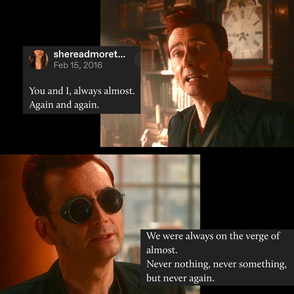 A meme which has 2 photo stills from good omens and a screen cap of a Tumblr post. The text reads: “You and I, always almost. Again and again." "We were always on the verge of almost. Never nothing, never something, but never again." the first photo shows Crowley when he is earnestly talking about his feelings to Aziraphale. The second photo is when Crowley is resignedly talking before he leaves the bookshop.