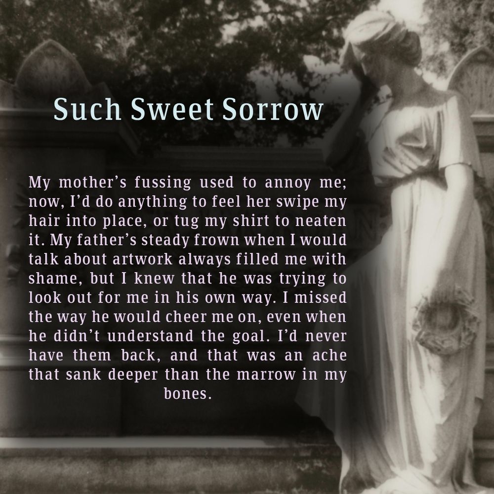 Excerpt from Such Sweet Sorrow by Artemis Quinn, in front of a crying statue in a cemetery.

It says:

My mother's fussing used to annoy me; now, I'd do anything to feel her swipe my hair into place, or tug my shirt to neareb it. My father's steady frown when I would talk about artwork always filled me with shame, but I knew he was trying to look out for me in his own way. I missed the way he would cheer me on, even when he didn't understand the goal. I'd never have them back, and that was an ache that sank deeper than the marrow in my bones.