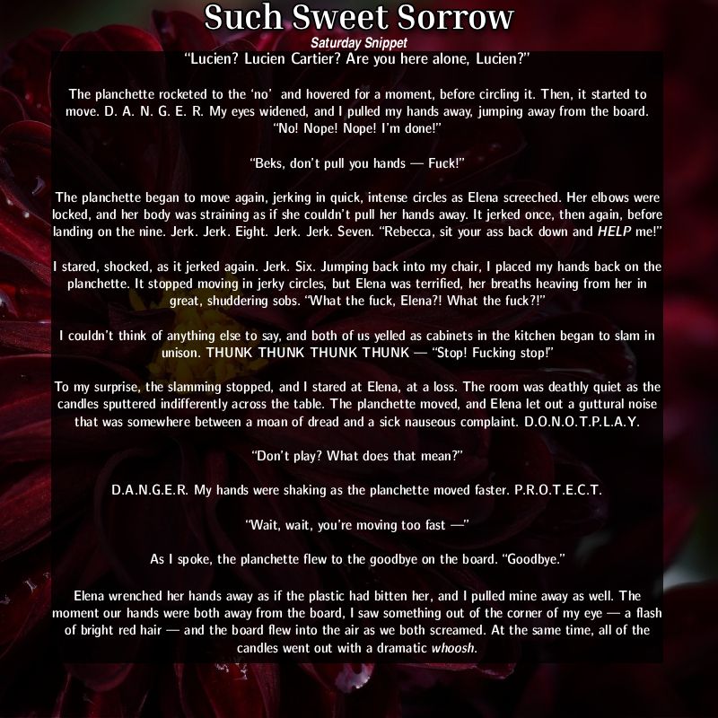 Such Sweet Sorrow snippet: “Lucien? Lucien Cartier? Are you here alone, Lucien?”
The planchette rocketed to the ‘no’  and hovered for a moment, before circling it. Then, it started to move. D. A. N. G. E. R. My eyes widened, and I pulled my hands away, jumping away from the board. “No! Nope! Nope! I’m done!”
“Beks, don’t pull you hands — Fuck!”
The planchette began to move again, jerking in quick, intense circles as Elena screeched. Her elbows were locked, and her body was straining as if she couldn’t pull her hands away. It jerked once, then again, before landing on the nine. Jerk. Jerk. Eight. Jerk. Jerk. Seven.
“Rebecca, sit your ass back down and HELP me!” 
I stared, shocked, as it jerked again. Jerk Six. Jumping back into my chair, I placed my hands back on the planchette. It stopped moving in jerky circles, but Elena was terrified, her breaths heaving from her in great, shuddering sobs. “What the fuck, Elena?! What the fuck?!”
I couldn’t think of anything else to say, and both of us yelled as cabinets in the kitchen began to slam in unison. THUNK THUNK THUNK THUNK — “Stop! Fucking stop!”
To my surprise, the slamming stopped, and I stared at Elena, at a loss. The room was deathly quiet as the candles sputtered indifferently across the table. The planchette moved, and Elena let out a guttural noise that was somewhere between a moan of dread and a sick nauseous complaint. D.O.N.O.T.P.L.A.Y.
“Don’t play? What does that mean?”
D.A.N.G.E.R. My hands were shaking as the planchette moved faster. P.R.O.T.E.C.T. 
“Wait, wait, you’re moving too fast —” 
As I spoke, the planchette flew to the goodbye on the board. “Goodbye.” 
Elena wrenched her hands away as if the plastic had bitten her, and I pulled mine away as well. The moment our hands were both away from the board, I saw something out of the corner of my eye — a flash of bright red hair — and the board flew into the air as we both screamed. At the same time, all of the candles went out with a dramatic whoosh. 