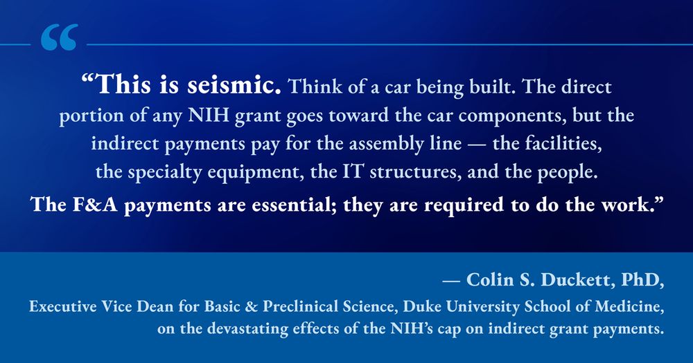 “This is seismic. Think of a car being built. The direct portion of any NIH grant goes toward the car components, but the indirect payments pay for the assembly line — the facilities, the specialty equipment, the IT structures, and the people. The F&A payments are essential; they are required to do the work.”
 
Colin S. Duckett, PhD, Executive Vice Dean for Basic and Preclinical Science, Duke University School of Medicine, on the devastating effects of the NIH’s cap on indirect grant payments.