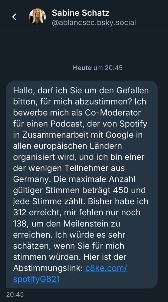 Hallo, darf ich Sie um den Gefallen bitten, für mich abzustimmen? Ich bewerbe mich als Co-Moderator für einen Podcast, der von Spotify in Zusammenarbeit mit Google in allen europäischen Ländern organisiert wird, und ich bin einer der wenigen Teilnehmer aus Germany. Die maximale Anzahl gültiger Stimmen beträgt 450 und jede Stimme zählt. Bisher habe ich 312 erreicht, mir fehlen nur noch
138, um den Meilenstein zu erreichen. Ich würde es sehr schätzen, wenn Sie für mich stimmen würden. Hier ist der Abstimmungslink: c8ke.com/ spotifyG821