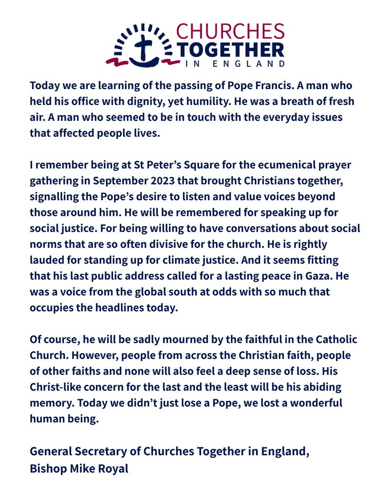 Words of the statement: Today we are learning of the passing of Pope Francis. A man who held his office with dignity, yet humility. He was a breath of fresh air. A man who seemed to be in touch with the everyday issues that affected people lives.
 
I remember being at St Peter’s Square for the ecumenical prayer gathering in September 2023 that brought Christians together, signalling the Pope’s desire to listen and value voices beyond those around him. He will be remembered for speaking up for social justice. For being willing to have conversations about social norms that are so often divisive for the church. He is rightly lauded for standing up for climate justice. And it seems fitting that his last public address called for a lasting peace in Gaza. He was a voice from the global south at odds with so much that occupies the headlines today.
 
Of course, he will be sadly mourned by the faithful in the Catholic Church. However, people from across the Christian faith, people of other faiths and none will also feel a deep sense of loss. His Christ-like concern for the last and the least will be his abiding memory. Today we didn’t just lose a Pope, we lost a wonderful human being.
