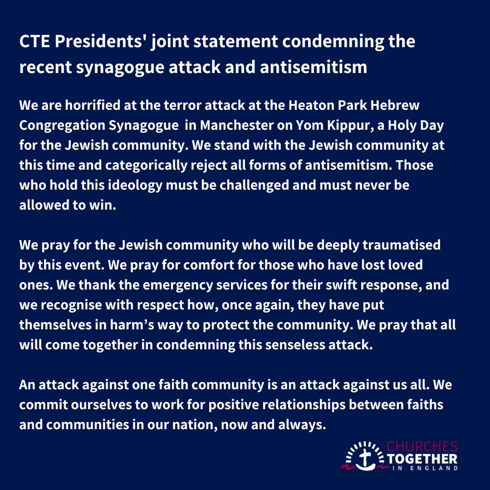 Words of the statement: We are horrified at the terror attack at the Heaton Park Hebrew Congregation Synagogue in Manchester on Yom Kippur, a Holy Day for the Jewish community. We stand with the Jewish community at this time and categorically reject all forms of antisemitism. Those who hold this ideology must be challenged and must never be allowed to win.

We pray for the Jewish community, who will be deeply traumatised by this event. We pray for comfort for those who have lost loved ones. We thank the emergency services for their swift response, and we recognise with respect how, once again, they have put themselves in harm’s way to protect the community. We pray that all will come together in condemning this senseless attack.

An attack against one faith community is an attack against us all. We commit ourselves to work for positive relationships between faiths and communities in our nation, now and always.