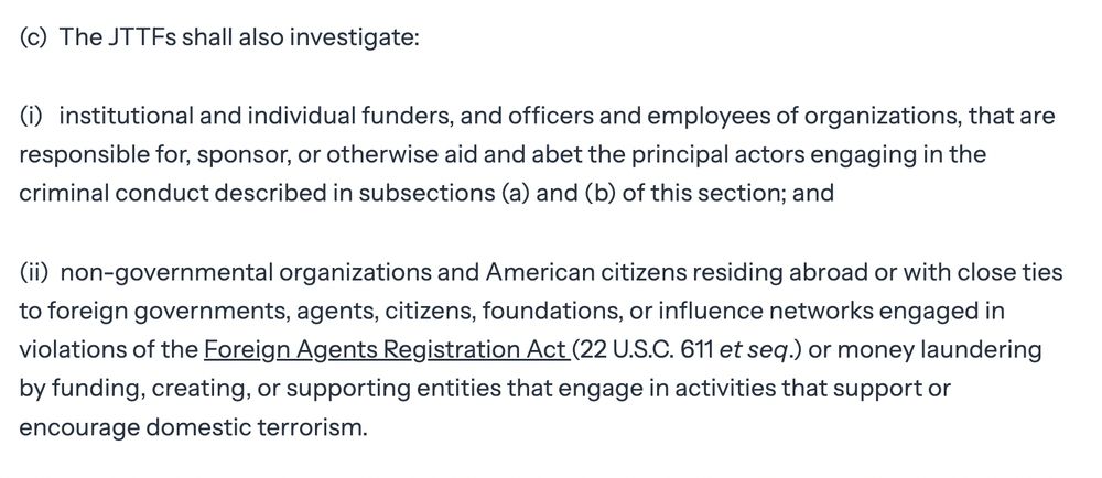 (c)  The JTTFs shall also investigate:

(i)   institutional and individual funders, and officers and employees of organizations, that are responsible for, sponsor, or otherwise aid and abet the principal actors engaging in the criminal conduct described in subsections (a) and (b) of this section; and

(ii)  non-governmental organizations and American citizens residing abroad or with close ties to foreign governments, agents, citizens, foundations, or influence networks engaged in violations of the Foreign Agents Registration Act (22 U.S.C. 611 et seq.) or money laundering by funding, creating, or supporting entities that engage in activities that support or encourage domestic terrorism.