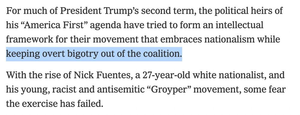 For much of President Trump’s second term, the political heirs of his “America First” agenda have tried to form an intellectual framework for their movement that embraces nationalism while keeping overt bigotry out of the coalition.

With the rise of Nick Fuentes, a 27-year-old white nationalist, and his young, racist and antisemitic “Groyper” movement, some fear the exercise has failed.