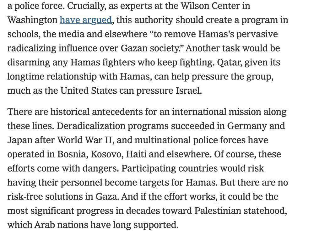 Crucially, as experts at the Wilson Center in Washington have argued, this authority should create a program in schools, the media and elsewhere “to remove Hamas’s pervasive radicalizing influence over Gazan society.” Another task would be disarming any Hamas fighters who keep fighting. Qatar, given its longtime relationship with Hamas, can help pressure the group, much as the United States can pressure Israel.

There are historical antecedents for an international mission along these lines. Deradicalization programs succeeded in Germany and Japan after World War II, and multinational police forces have operated in Bosnia, Kosovo, Haiti and elsewhere. Of course, these efforts come with dangers. Participating countries would risk having their personnel become targets for Hamas. But there are no risk-free solutions in Gaza. And if the effort works, it could be the most significant progress in decades toward Palestinian statehood, which Arab nations have long supported.