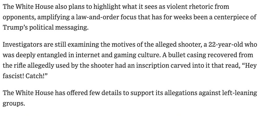 The White House also plans to highlight what it sees as violent rhetoric from opponents, amplifying a law-and-order focus that has for weeks been a centerpiece of Trump’s political messaging.

Investigators are still examining the motives of the alleged shooter, a 22-year-old who was deeply entangled in internet and gaming culture. A bullet casing recovered from the rifle allegedly used by the shooter had an inscription carved into it that read, “Hey fascist! Catch!”

The White House has offered few details to support its allegations against left-leaning groups.