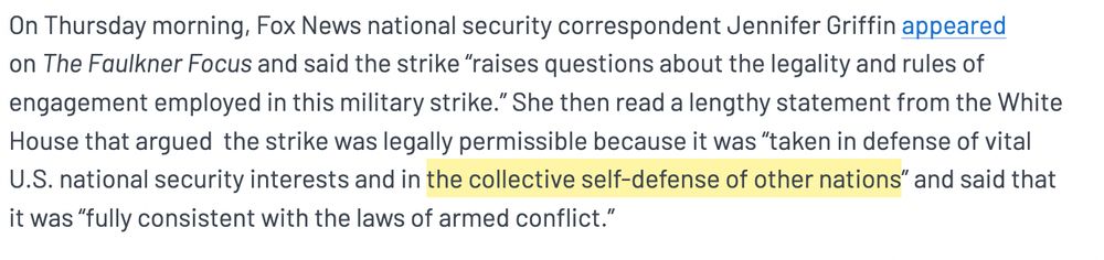 On Thursday morning, Fox News national security correspondent Jennifer Griffin appeared on The Faulkner Focus and said the strike “raises questions about the legality and rules of engagement employed in this military strike.” She then read a lengthy statement from the White House that argued  the strike was legally permissible because it was “taken in defense of vital U.S. national security interests and in the collective self-defense of other nations” and said that it was “fully consistent with the laws of armed conflict.”  