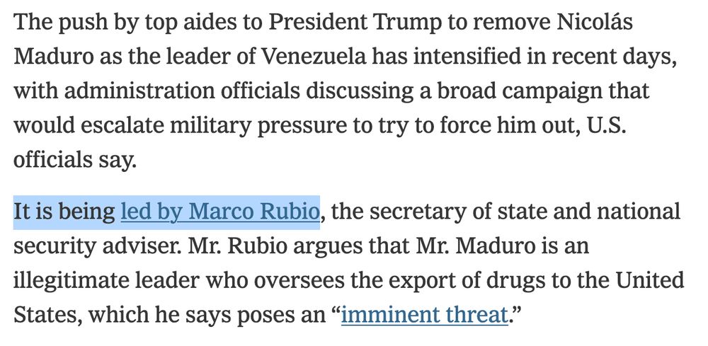 The push by top aides to President Trump to remove Nicolás Maduro as the leader of Venezuela has intensified in recent days, with administration officials discussing a broad campaign that would escalate military pressure to try to force him out, U.S. officials say.

It is being led by Marco Rubio, the secretary of state and national security adviser. Mr. Rubio argues that Mr. Maduro is an illegitimate leader who oversees the export of drugs to the United States, which he says poses an “imminent threat.”