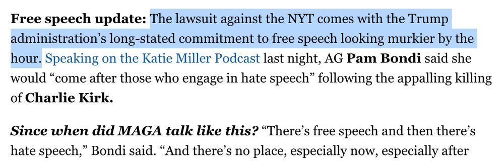 Free speech update: The lawsuit against the NYT comes with the Trump administration’s long-stated commitment to free speech looking murkier by the hour. Speaking on the Katie Miller Podcast last night, AG Pam Bondi said she would “come after those who engage in hate speech” following the appalling killing of Charlie Kirk.

Since when did MAGA talk like this?