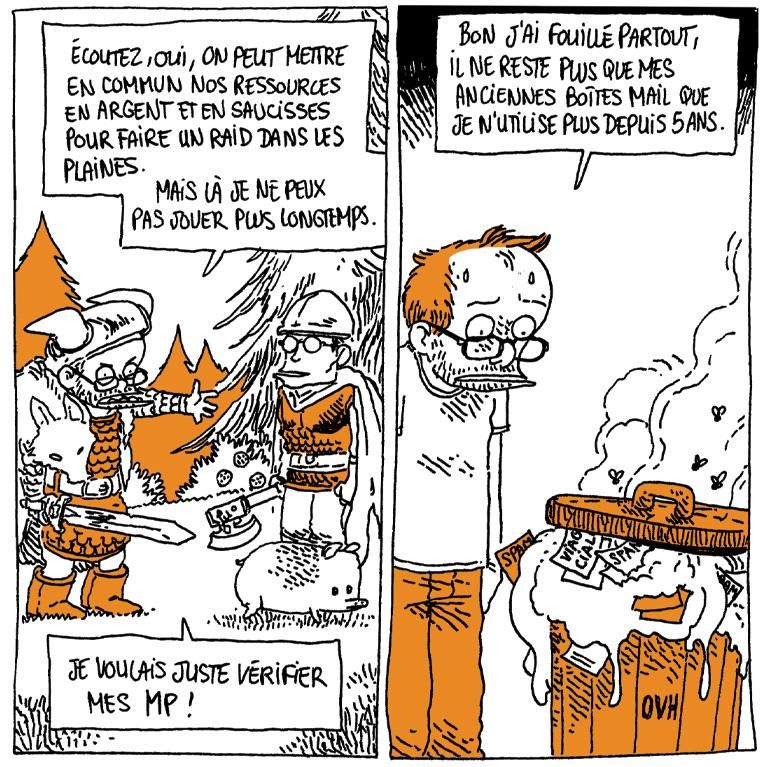 Boulet est en armure pseudo-viking, une peau de loup autour des épaules et une épée à la main. Il parle avec un autre guerrier qui a un marcassin à ses pieds.
Boulet: "Écoutez, oui, on peut mettre en commun nos ressources en argent et en saucisses pour faire un raid dans les plaines, mais je ne peux pas jouer plus longtemps. Je voulais juste vérifier mes MP !"

Boulet est devant une poubelle dégueulasse, débordante de matière gluante dans la quelle on voit des papiers "Spam" ou "V14gr4 C14l1s". La poubelle porte la mention "OVH"
Boulet: "Bon, j'ai fouillé partout, il ne reste plus que mes anciennes boîtes mail que je n'utilise plus depuis 5 ans."