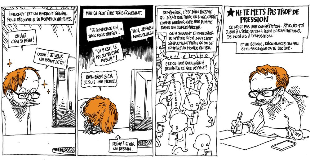 Texte off: Internet est un endroit génial pour découvrir de nouveaux artistes.
Boulet (émerveillé par ce qu'il voit à l'écran): "Ohlàlà c'est si beau ! Oooh je VEUX un print de ça !"

Texte off: Mais ça peut être très écrasant
Boulet (accablé, le front contre sa table): "Bien bien bien, je suis une merde."

Texte off: "De mémoire, c'est Dino Buzzati qui disait que faire un livre, c'était comme entrer avec une pomme à vendre dans un supermarché. On a souvent l'impression qu'on n'est rien, mais c'est simplement parce qu'on se compare au monde entier.

(On voit une foule de gens qui marchent, un livre à la main, chacun pensant "Est-ce que quelqu'un a besoin de ce que je fais ?")

Texte off: NE TE METS PAS TROP DE PRESSION, ce n'est pas une compétition. Réjouis-toi juste à l'idée qu'on a plein d'inspirations, de modèles à disposition. Et au besoin, déconnecte un peu si tu sens que ça te bloque.
(on voit Boulet en train de dessiner, son téléphone sur off à côté de lui)