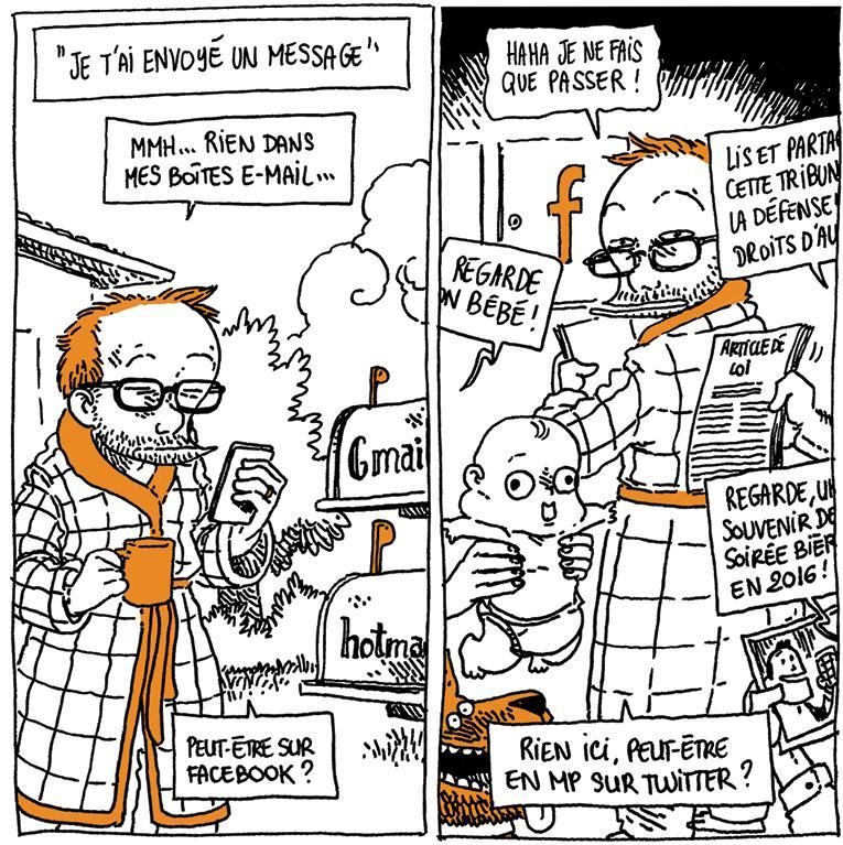 Boulet est en robe de chambre à l'extérieur d'une maison, café à la main, téléphone dans l'autre. Il est devant deux boîtes aux lettres qui indiquent "Gmail" et "Hotmail".
Texte off: "Je t'ai envoyé un message"
Boulet refléchit: "Mmh... Rien dans mes boîtes e-mail... Peut-être sur Facebook ?"

Boulet dans un lieu indéterminé, qui ressemble un peu à un hall d'immeuble près des boîtes aux lettres. L'une d'entre elles porte le logo Facebook. Autour de lui des mains se tendent, tentant de lui montrer différents trucs.
Voix 1: (tendant un bébé) "Regarde mon bébé !"
Voix 2: (tendant un article de loi) "Lis et partage cette tribune sur la défense des droits..."
Voix 3: (tendant une photo): "Regarde, un souvenir d'une soirée bière en 2016 !"

Boulet: "Haha je ne fais que passer !"
Boulet: "Rien sur ici. Peut-être en MP sur Twitter ?"