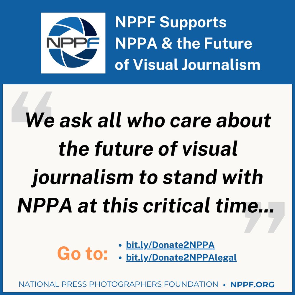 The National Press Photographers Foundation (NPPF), a 501(C) (3) nonprofit, stands in full support of the National Press Photographers Association (NPPA) and its mission to advocate for visual journalists, protect press freedom, and promote the highest standards in photojournalism. While the NPPF and the NPPA are two separate organizations, we share a deep commitment to the profession of visual journalism.

We are acutely aware of the challenges currently facing the NPPA, and we acknowledge the serious impact that the recent staff terminations and organizational crisis will have on the association and its members. In a time of uncertainty, the NPPF reaffirms the vital role that NPPA plays within our community of visual journalism—providing legal advocacy, education, professional development, competitions, and fostering community through its publications and workshops. The NPPA has long been the place for the community of photojournalists in the U.S., and it must remain so. The challenges ahead are undeniable, but not insurmountable. We know that as NPPA leadership charts a course forward, they can restore stability, rebuild trust, and draw strength from the incredible talent, leadership and energy within their membership.

As our foundation is committed to supporting the advancement of visual journalism, know that NPPF will continue our core work of funding scholarships, awards, and educational opportunities. Additionally, we are prepared to explore ways we can support and collaborate with NPPA and its community.

We ask all who care about the future of visual journalism to stand with NPPA at this critical time. This is a moment not only to reaffirm our shared values but also to reimagine and renew the structures that support our profession.

We deeply believe in the importance of the NPPA. And we believe in the enduring power of community, especially in the face of adversity. History has shown that it is community that ultimately gets us through in the end.