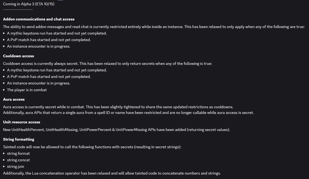 Addon communications and chat access
The ability to send addon messages and read chat is currently restricted entirely while inside an instance. This has been relaxed to only apply when any of the following are true:
A mythic keystone run has started and not yet completed.
A PvP match has started and not yet completed.
An instance encounter is in progress.
Cooldown access
Cooldown access is currently always secret. This has been relaxed to only return secrets when any of the following is true:
A mythic keystone run has started and not yet completed.
A PvP match has started and not yet completed.
An instance encounter is in progress.
The player is in combat
Aura access
Aura access is currently secret while in combat. This has been slightly tightened to share the same updated restrictions as cooldowns.
Additionally, aura APIs that return a single aura from a spell ID or name have been restricted and are no longer callable while aura access is secret.
Unit resource access
New UnitHealthPercent, UnitHealthMissing, UnitPowerPercent & UnitPowerMissing APIs have been added (returning secret values). 
String formatting
Tainted code will now be allowed to call the following functions with secrets (resulting in secret strings):
string.format
string.concat
string.join
Additionally, the Lua concatenation operator has been relaxed and will allow tainted code to concatenate numbers and strings.
