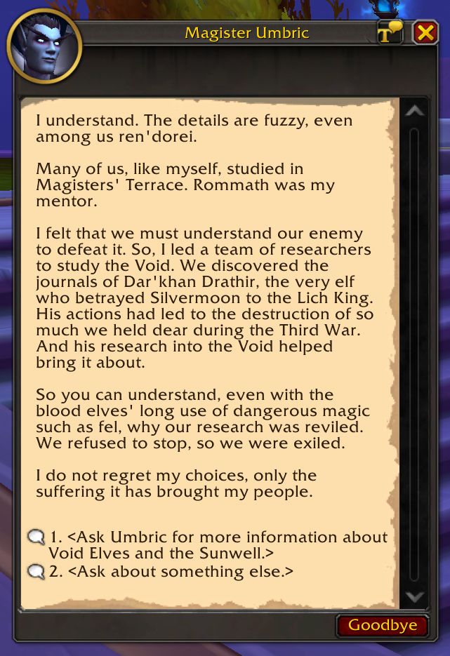I understand. The details are fuzzy, even among us ren'dorei.
Many of us, like myself, studied in Magisters' Terrace. Rommath was my mentor.
I felt that we must understand our enemy to defeat it. So, I led a team of researchers to study the Void. We discovered the journals of Dar'khan Drathir, the very elf who betrayed Silvermoon to the Lich King. His actions had led to the destruction of so much we held dear during the Third War. And his research into the Void helped bring it about.
So you can understand, even with the blood elves' long use of dangerous magic such as fel, why our research was reviled. We refused to stop, so we were exiled.
I do not regret my choices, only the suffering it has brought my people.
1. <Ask Umbric for more information about Void Elves and the Sunwell.>
2. <Ask about something else.>
