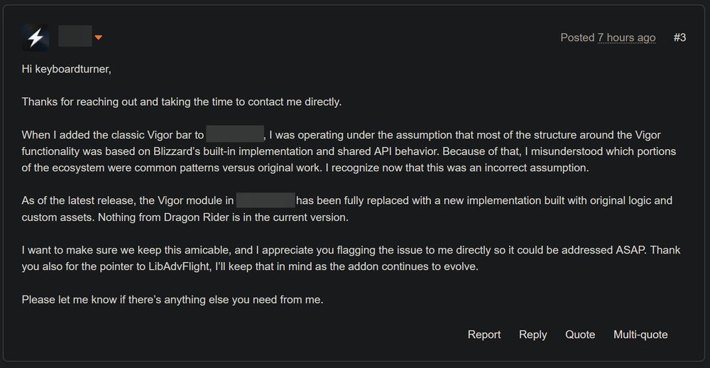 [RedactedUser]:
Hi keyboardturner,
Thanks for reaching out and taking the time to contact me directly.
When I added the classic Vigor bar to [redacted] I was operating under the assumption that most of the structure around the Vigor functionality was based on Blizzard's built-in implementation and shared API behavior. Because of that, I misunderstood which portions of the ecosystem were common patterns versus original work. I recognize now that this was an incorrect assumption.
As of the latest release, the Vigor module in [redacted] has been fully replaced with a new implementation built with original logic and custom assets. Nothing from Dragon Rider is in the current version.
I want to make sure we keep this amicable, and I appreciate you flagging the issue to me directly so it could be addressed ASAP. Thank you also for the pointer to LibAdvFlight, I'll keep that in mind as the addon continues to evolve.
Please let me know if there's anything else you need from me.