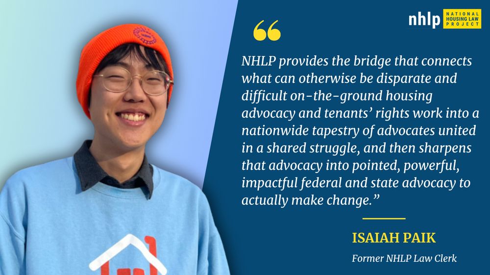 Graphic with text reading: “NHLP provides the bridge that connects what can otherwise be disparate and difficult on-the-ground housing advocacy and tenants rights work into a nationwide tapestry of advocates united in a shared struggle, and then sharpens that advocacy into pointed, powerful, impactful federal and state advocacy to actually make change.” – Isaiah Paik, former NHLP law clerk