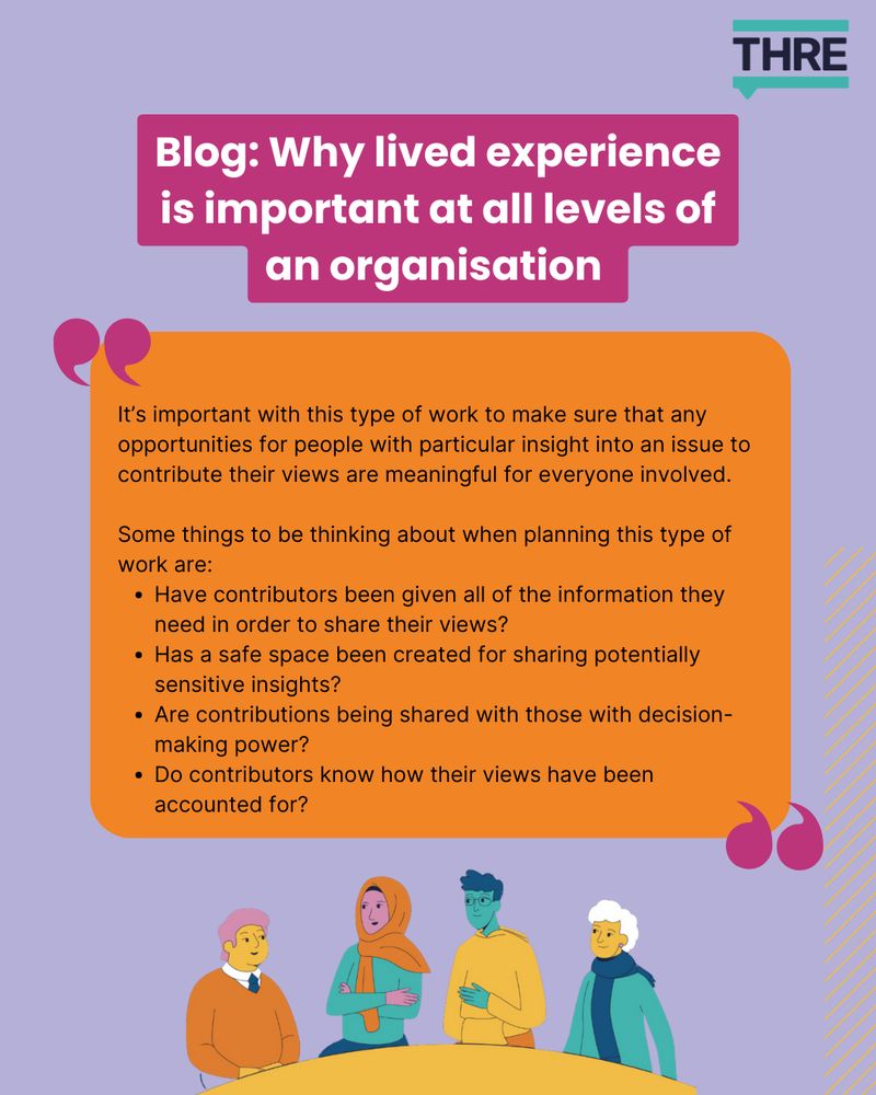 Bog: Why lived experience is important at all levels of an organisation.

Quote from blog: "It’s important with this type of work to make sure that any opportunities for people with particular insight into an issue to contribute their views are meaningful for everyone involved. 

Some things to be thinking about when planning this type of work are:
Have contributors been given all of the information they need in order to share their views?
Has a safe space been created for sharing potentially sensitive insights?
Are contributions being shared with those with decision-making power?
Do contributors know how their views have been accounted for?"