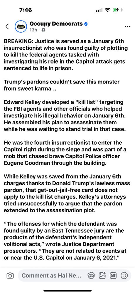 Occupy Democrats: “BREAKING: Justice is served as a January 6th insurrectionist who was found guilty of plotting to kill the federal agents tasked with investigating his role in the Capitol attack gets sentenced to life in prison.

Trump's pardons couldn't save this monster from sweet karma...

Edward Kelley developed a "kill list" targeting the FBI agents and other officials who helped investigate his illegal behavior on January 6th. He assembled his plan to assassinate them while he was waiting to stand trial in that case.

He was the fourth insurrectionist to enter the Capitol right during the siege and was part of a mob that chased brave Capitol Police officer Eugene Goodman through the building.

While Kelley was saved from the January 6th charges thanks to Donald Trump's lawless mass pardon, that get-out-jail-free card does not apply to the kill list charges. Kelley's attorneys tried unsuccessfully to argue that the pardon extended to the assassination plot.

“The offenses for which the defendant was found guilty by an East Tennessee jury are the products of the defendant’s independent volitional acts,” wrote Justice Department prosecutors. “They are not related to events at or near the U.S. Capitol on January 6, 2021.”

Prosecutors pursued the life in prison sentence because Kelley's crimes were "serious and undeniably dangerous." With him behind bars, the American public will be just a little bit safer.

Please like and share!”

https://www.facebook.com/share/p/16ZieKfFiD/?