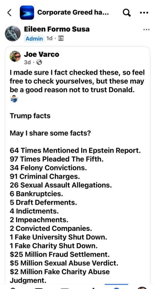 Joe Varco, 3d • I made sure I fact checked these, so feel free to check yourselves, but these may be a good reason not to trust Donald Trump facts
May I share some facts?
64 Times Mentioned In Epstein Report.
97 Times Pleaded The Fifth.
34 Felony Convictions.
91 Criminal Charges.
26 Sexual Assault Allegations.
6 Bankruptcies.
5 Draft Deferments.
4 Indictments.
2 Impeachments.
2 Convicted Companies.
1 Fake University Shut Down.
1 Fake Charity Shut Down.
$25 Million Fraud Settlement.
$5 Million Sexual Abuse Verdict.