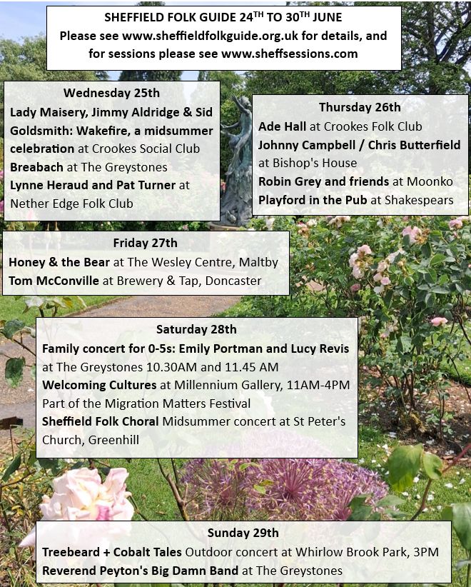 Wednesday 25th June
Lady Maisery, Jimmy Aldridge & Sid Goldsmith: Wakefire, a midsummer celebration at Crookes Social Club
Breabach at The Greystones 
Lynne Heraud and Pat Turner at Nether Edge Folk Club

Thursday 26th June
Ade Hall at Crookes Folk Club
Johnny Campbell / Chris Butterfield Talk + Gig at Bishop's House
Robin Grey and friends at Moonko
Playford in the Pub at Shakespears


Friday 27th June
Honey & the Bear at The Wesley Centre, Maltby
Tom McConville at Brewery & Tap, Doncaster

Saturday 28th June
Family concert for 0-5s: Emily Portman and Lucy Revis at The Greystones 10.30AM and 11.45 AM 
Welcoming Cultures at Millennium Gallery, 11AM-4PM Part of the Migration Matters Festival 
Sheffield Folk Choral Midsummer concert at St Peter's Church, Greenhill 

Sunday 29th June

Treebeard + Cobalt Tales Outdoor concert at Whirlow Brook Park, 3PM 
Reverend Peyton's Big Damn Band at The Greystones
