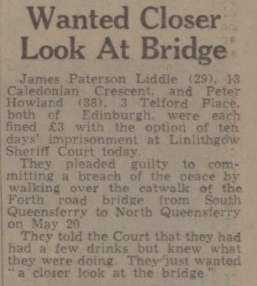 Wanted Closer Look At Bridge: James Paterson Liddle (29), 13 Caledonian Crescent, and Peter Howland (38), 3 Telford Place, both of Edinburgh, were each fined £3 with the option of ten days’ imprisonment at Linlithgow Sheriff Court today. AT They pleaded guilty to committing a breach of the peace by walking over the catwalk of the Forth road bridge from South Queensferry to North Queensferry on Mav 20 They told the Court that they had had a few drinks but knew what they were doing. They/just wanted “a closer look at the bridge.” - 