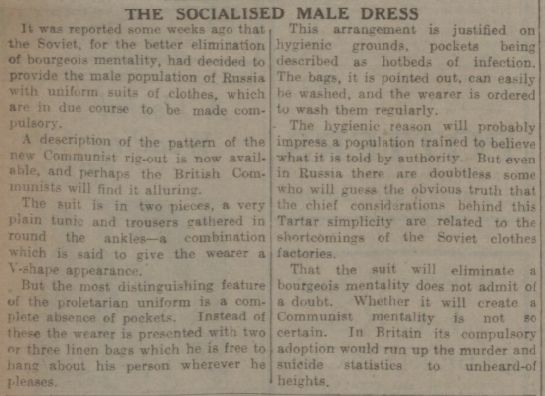 THE SOCIALISED MALE DRESS It was reported some weeks ago that the Soviet, for the better elimination of bourgeois mentality, had decided to provide the male population of Russia with uniform suits of clothes, which are in due course to be made compulsory. A description of the pattern of the new ( ommunist rig-out is now available, and perhaps the British Communists will find it alluring. The suit in two pieces, a very plain tunic and trousers gathered in round the ankles—a combination which is said to give the wearer a -shape appearance. But the most distinguishing feature the proletarian uniform is a complete absence of pockets. Instead these the wearer is presented with two or three linen bags which he is free to hang about his person wherever he pleases. This arrangement is justified on hygienic grounds, pockets being described as hotbeds of infection. The bags, it is pointed out, can easily washed, and the wearer is ordered to wash them regularly. - The hygienic reason will probably impress a population trained to believe what it is told by authority. But even in Russia there are doubtless some who will guess the obvious truth that the chief considerations behind this Tartar simplicity are related to the shortcomings the Soviet clothes factories. That the suit will eliminate bourgeois mentality does not admit of a doubt. Whether it will create a Communist mentality is not so certain. In Britain its compulsory adoption would run up the murder and suicide statistics to unheard-of heights. 