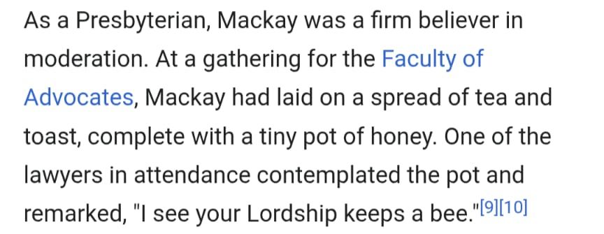 As a Presbyterian, Mackay was a firm believer in moderation. At a gathering for the Faculty of Advocates, Mackay had laid on a spread of tea and toast, complete with a tiny pot of honey. One of the lawyers in attendance contemplated the pot and remarked, "I see your Lordship keeps a bee."