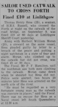 SAILOR USED CATWALK TO CROSS FORTH Fined £lO at Linlithgow Thomas Henry Hess (25), a seaman, of HM.S. Russell, who crossed the Forth at night on the catwalk of the road bridge, on September 9, was fined £lO or 60 days at Linlithgow Sheriff Court vesterday. Along with Herbert William Moran (20), a steward on the same vessel, Hess pleaded guilty by letter to a breach of the peace and putting a night watchman in a state of fear and alarm. Moran, who climbed up to the catwalk but did not cross was fined £5 or 30 davs The Fiscal, Mr P. F. Hamiliton, said the watchman saw both men climbing v catwalk. Moran came down ~nen he shouted but Hess did not. Police were alerted: two hours 20 to the es later Hess was arrested on the north side of the river He must be regarded as a very fortunate voung man as the catwalk was insecure in places,” said the Fiscal. There was no excuse for Hess as a naval vessel left South Queensferry at 1230 am