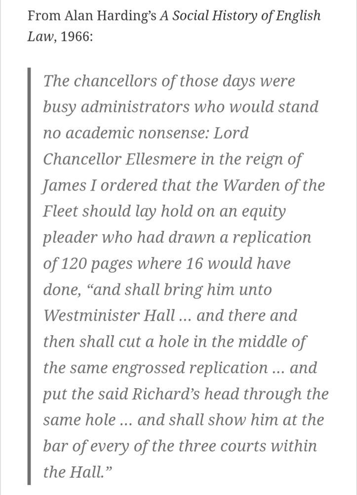The chancellors of those days were busy administrators who would stand no academic nonsense: Lord Chancellor Ellesmere in the reign of James I ordered that the Warden of the Fleet should lay hold on an equity pleader who had drawn a replication of 120 pages where 16 would have done, “and shall bring him unto Westminister Hall … and there and then shall cut a hole in the middle of the same engrossed replication … and put the said Richard’s head through the same hole … and shall show him at the bar of every of the three courts within the Hall.”