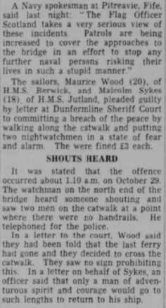 A Navy spokesman at Pitreavie, Fife, said last night: “The Flag Officer Scotland takes a very serious view of these incidents. Patrols are being increased to cover the approaches to the bridge in an effort to stop any further naval persons risking their lives in such a stupid manner.” The sailors, Maurice Wood (20), of HMS Berwick, and Malcolm Sykes o  (18) of H.M.S. Jutland, pleaded guilty to committing a breach of the peace by walking along the catwalk and putting two nightwatchmen in a state of fear and alarm. They were fined £3 each

SHOUTS HEARD It was stated that the offence occurred about 1.10 a.m. on October 29. The watchman on the north end of the bridge heard someone shouting and saw two men on the catwalk at a point where there were no handrails. He telephoned for the police. In a letter to the court, Wood said they had been told that the jast ferry had gone and they decided to cross the catwalk. They saw no sign prohibiting this. In a letter on behalf of Sykes, an officer said that only a man of adventurous spirit and courage would go to such lengths to return to his ship. 