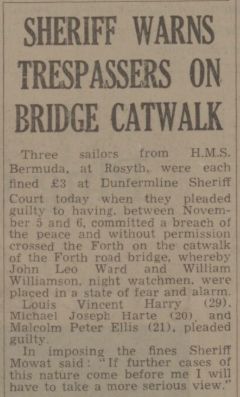 SHERIFF WARNS TRESPASSERS ON BRIDGE CATWALK Three sailors from H.M.S. Bermuda, at Rosyth, were each fined £3 at Dunfermline Sheriff Court today when they pleaded guilty to having. between November 5 and 6, committed a breach of the peace and without permission crossed the Forth on the catwalk of the Forth road bridge, whereby John Leo Ward and William Williamson, night watchmen. were placed in a state of fear and alarm. Louis = Vincent Harry (29). Michael Joseph Harte (20). and Malcolm Peter Ellis (21), pleaded guilty. 2 e i L D In imposing the fines Sheriff Mowat said: “If further cases of this nature come before me I will have to take a more serious view.” 