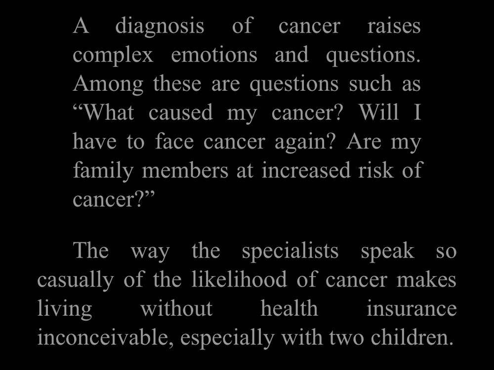 A diagnosis of cancer raises complex emotions and questions.
Among these are questions such as
"What caused my cancer? Will I have to face cancer again? Are my family members at increased risk of cancer?"
The way the specialists speak SO casually of the likelihood of cancer makes living
without health insurance inconceivable, especially with two children.