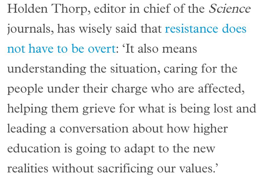 Holden Thorp, editor in chief of the Science journals, has wisely said that resistance does not have to be overt: 'It also means
understanding the situation, caring for the people under their charge who are affected, helping them grieve for what is being lost and leading a conversation about how higher education is going to adapt to the new realities without sacrificing our values.