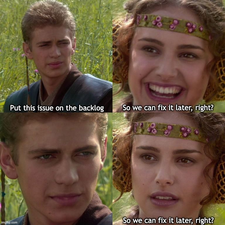 4-panel meme of Anakin Skywalker and Padme from Star Wars.

Panel 1 - Anakin says "Put this issue on the backlog"
Panel 2 - Padme says "So we can fix it later, right?"
Panel 3 - Anakin gives Padame an intense stare
Panel 4 - Padme, looking uncertain, says "So we can fix it later, right?"