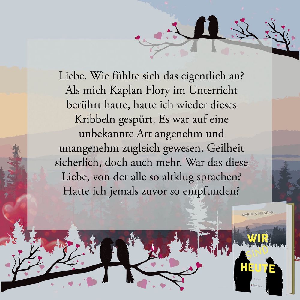 Textauszug in einem Feld vor dem Cover von „Wir sind heute“. Oben und unten sind stilisierte Äste mit Vogelpaaren, um die Herzen schweben.

Text:

Liebe. Wie fühlte sich das eigentlich an?
Als mich Kaplan Flory im Unterricht berührt hatte, hatte ich wieder dieses Kribbeln gespürt. Es war auf eine unbekannte Art angenehm und unangenehm zugleich gewesen. Geilheit sicherlich, doch auch mehr. War das diese Liebe, von der alle so altklug sprachen?
Hatte ich jemals zuvor so empfunden?