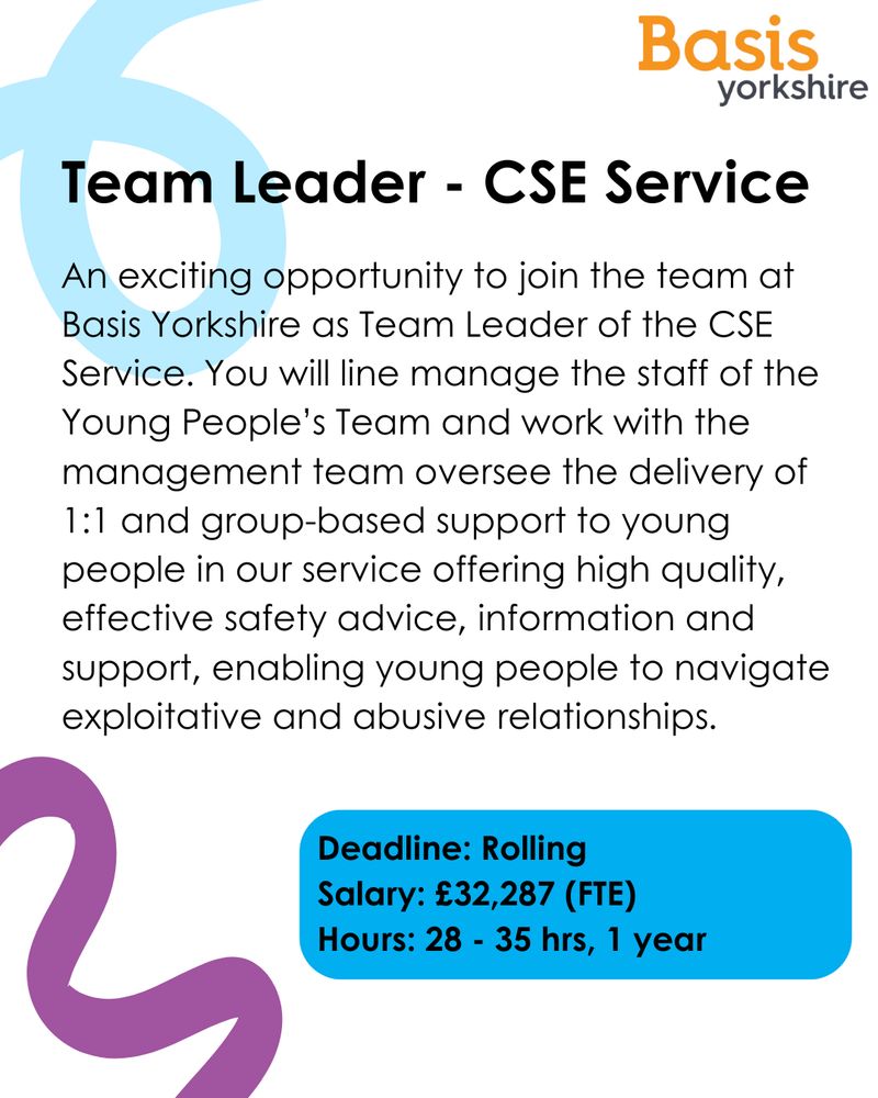 Graphic with text: Team Leader - CSE Service. An exciting opportunity to join the team at Basis Yorkshire as Team Leader of the CSE Service. You will line manage the staff of the Young People’s Team and work with the management team oversee the delivery of 1:1 and group-based support to young people in our service offering high quality, effective safety advice, information and support, enabling young people to navigate exploitative and abusive relationships. Deadline: Rolling
Salary: £32,287 (FTE) 
Hours: 28 - 35 hrs, 1 year