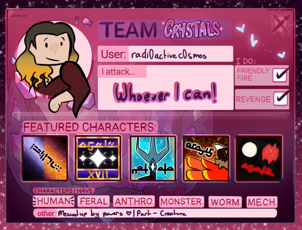 The artist's artfight card, using the official Team Crystals base. The icon is the artist's rendition of their real life self. The information provided is their username (radi0activec0smos) and that they will attack whoever they can. Friendly Fires and Revenges are both ticked. All the featured character boxes are filled, from left to right: Their persona; Asele; Nodata; Orayis; Azato. They have human characters, characters messed up by powers and part-creature characters.