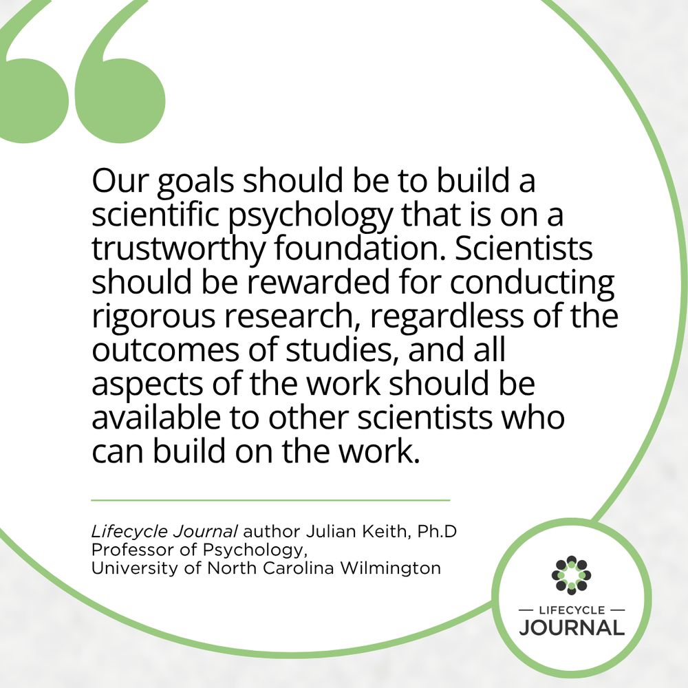 Our goals should be to build a scientific psychology that is on a trustworthy foundation. Scientists should be rewarded for conducting rigorous research, regardless of the outcomes of studies, and all aspects of the work should be available to other scientists who can build on the work.
Lifecycle Journal author Julian Keith, Ph.D
Professor of Psychology,
University of North Carolina Wilmington