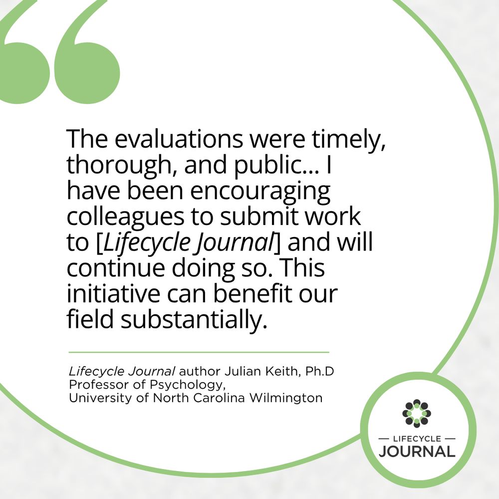 The evaluations were timely, thorough, and public... I have been encouraging colleagues to submit work to [Lifecycle Journal and will continue doing so. This initiative can benefit our field substantially.
Lifecycle Journal author Julian Keith, Ph.D
Professor of Psychology,
University of North Carolina