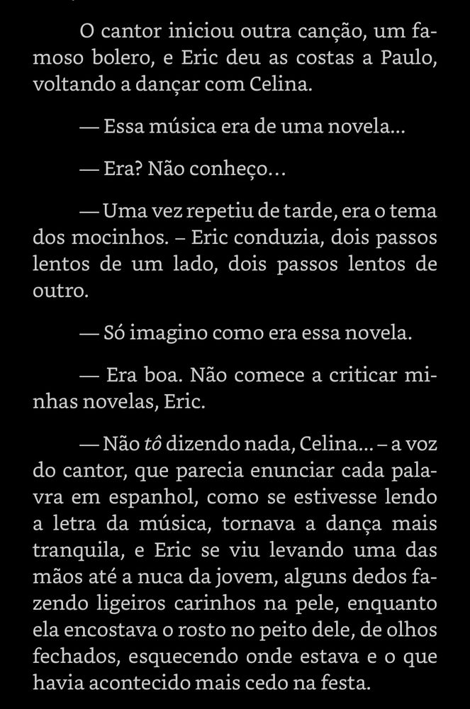 O cantor iniciou outra canção, um famoso bolero, e Eric deu as costas a Paulo, voltando a dançar com Celina.

- Essa música era de uma novela...

- Era? Não conheço...

- Uma vez repetiu de tarde, era o tema dos mocinhos. - Eric conduzia, dois passos lentos de um lado, dois passos lentos de outro.

- Só imagino como era essa novela.

- Era boa. Não comece a criticar minhas novelas, Eric.

- Não tô dizendo nada, Celina... - a voz do cantor, que parecia enunciar cada palavra em espanhol, como se estivesse lendo a letra da música, tornava a dança mais tranquila, e Eric se viu levando uma das mãos até a nuca da jovem, alguns dedos fa-zendo ligeiros carinhos na pele, enquanto ela encostava o rosto no peito dele, de olhos fechados, esquecendo onde estava e o que havia acontecido mais cedo na festa.