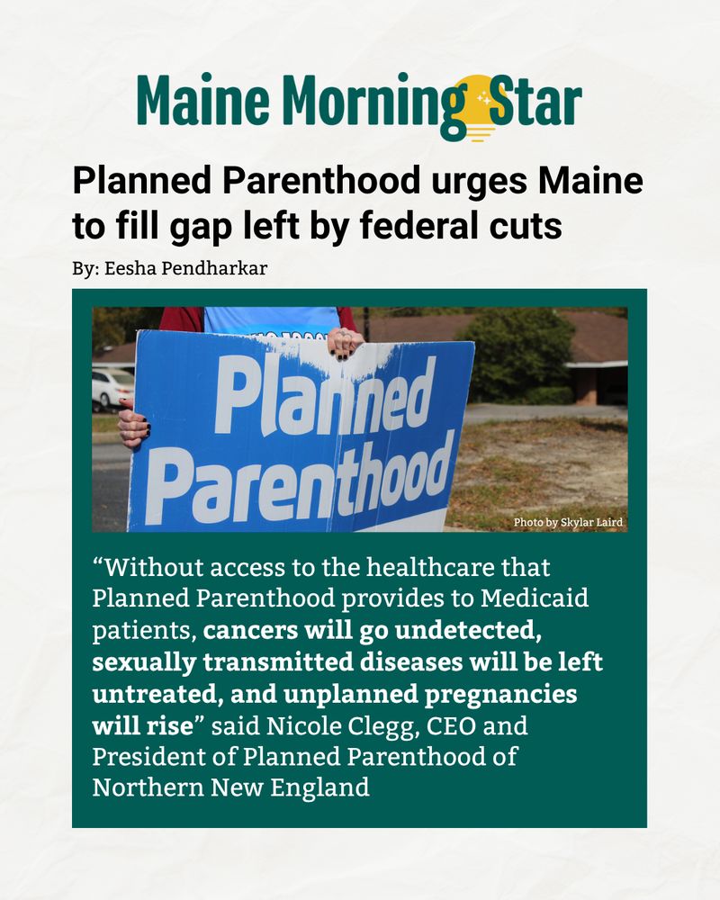 Maine Morning Star

"Planned Parenthood urges Maine to fill gap left by federal cuts"

By: Eesha Pendharkar

“Without access to the healthcare that Planned Parenthood provides to Medicaid patients, cancers will go undetected, sexually transmitted diseases will be left untreated, and unplanned pregnancies will rise” said Nicole Clegg, CEO and President of Planned Parenthood of Northern New England