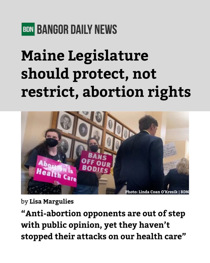 BANGOR DAILY NEWS
Maine Legislature should protect, not restrict, abortion rights
by Lisa Marguiles
"Anti-abortion opponents are out of step with public opinion, yet they haven't stopped their attacks on our healthcare"