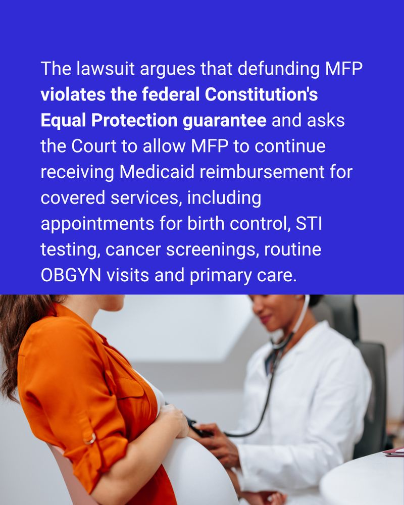 The lawsuit argues that defunding MFP violates the federal Constitution's Equal Protection guarantee and asks the Court to allow MFP to continue receiving Medicaid reimbursement for covered services, including appointments for birth control, STI testing, cancer screenings, routine OBGYN visits and primary care.