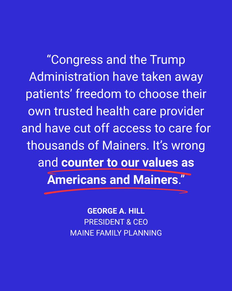 “Congress and the Trump Administration have taken away patients’ freedom to choose their own trusted health care provider and have cut off access to care for thousands of Mainers. It’s wrong and counter to our values as Americans and Mainers.”

--George A. Hill
President & CEO, Maine Family Planning