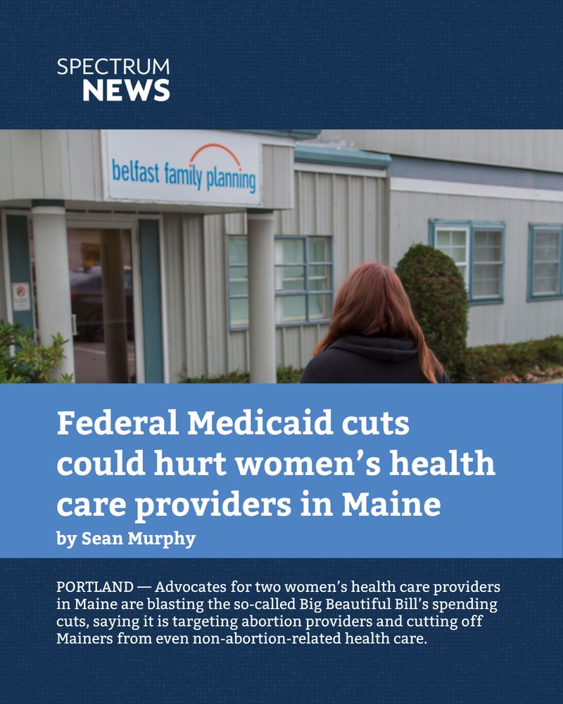 SPECTRUM NEWS:

Federal Medicaid cuts could hurt women’s health care providers in Maine
by Sean Murphy

PORTLAND — Advocates for two women’s health care providers in Maine are blasting the so-called Big Beautiful Bill’s spending cuts, saying it is targeting abortion providers and cutting off Mainers from even non-abortion-related health care.
