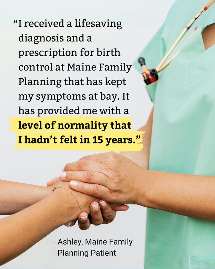 "I received a lifesaving diagnosis and a prescription for birth control at Maine Family Planning that has kept my symptoms at bay. It has provided me with a level of normality that I hadn't felt in 15 years."

- Ashley, Maine Family Planning Patient